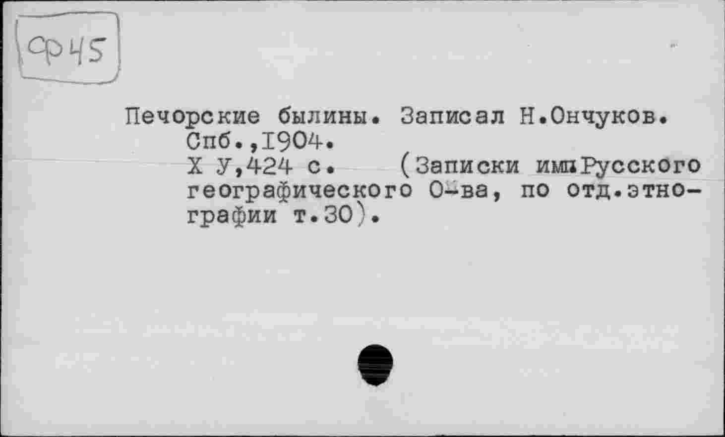 ﻿Печорские былины. Записал Н.Ончуков.
Спб.,1904.
X У,424 с. (Записки ишРусского географического О-ва, по отд.этнографии т.ЗО).